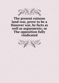 The present ruinous land-war, prove to be a Hanover war, by facts as well as arguements; or The opposition fully vindicated