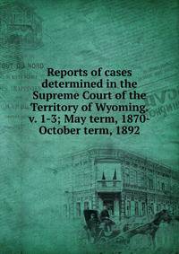 Reports of cases determined in the Supreme Court of the Territory of Wyoming. v. 1-3; May term, 1870-October term, 1892