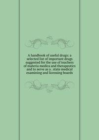 A handbook of useful drugs: a selected list of important drugs suggested for the use of teachers of materia medica and therapeutics and to serve as a . state medical examining and licensing boards