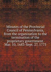 Minutes of the Provincial Council of Pennsylvania, from the organization to the termination of the proprietary government. Mar. 10, 1683-Sept. 27, 1775