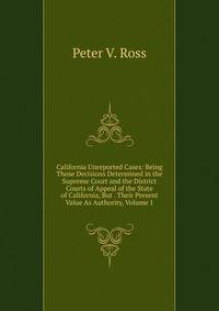 California Unreported Cases: Being Those Decisions Determined in the Supreme Court and the District Courts of Appeal of the State of California, But . Their Present Value As Authority, Volume 1