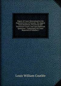 Digest of Cases Determined in the Supreme Court of Canada: On Appeal from Dominion, Provincial and Territorial Courts, and Upon Referred Questions . Comprising All Cases Reported in Volumes 1