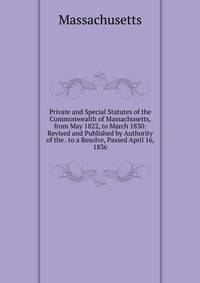 Private and Special Statutes of the Commonwealth of Massachusetts, from May 1822, to March 1830: Revised and Published by Authority of the . to a Resolve, Passed April 16, 1836