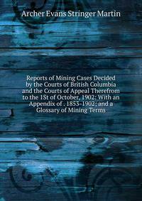 Reports of Mining Cases Decided by the Courts of British Columbia and the Courts of Appeal Therefrom to the 1St of October, 1902: With an Appendix of . 1853-1902; and a Glossary of Mining Terms