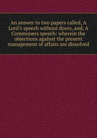 An answer to two papers called, A Lord's speech without doors, and, A Commoners speech: wherein the objections against the present management of affairs are dissolved