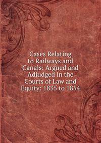 Cases Relating to Railways and Canals: Argued and Adjudged in the Courts of Law and Equity: 1835 to 1854