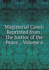 Magisterial Cases: Reprinted from . the Justice of the Peace ., Volume 6
