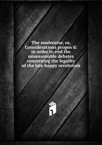 The moderator, or, Considerations propos'd: in order to end the unseasonable debates concerning the legality of the late happy revolution