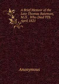 A Brief Memoir of the Late Thomas Bateman, M.D. . Who Died 9Th April 1821