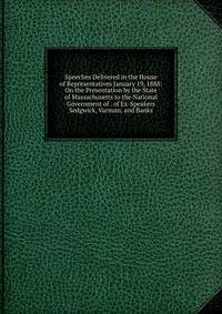 Speeches Delivered in the House of Representatives January 19, 1888: On the Presentation by the State of Massachusetts to the National Government of . of Ex-Speakers Sedgwick, Varnum, and Banks