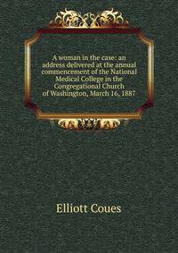 A woman in the case: an address delivered at the annual commencement of the National Medical College in the Congregational Church of Washington, March 16, 1887