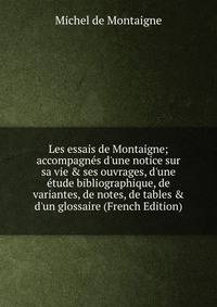 Les essais de Montaigne; accompagn?s d'une notice sur sa vie &amp; ses ouvrages, d'une ?tude bibliographique, de variantes, de notes, de tables &amp; d'un glossaire (French Edition)