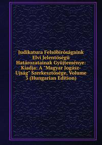 Judikatura Fels?bir?s?gaink Elvi Jelent?s?g? Hat?rozatainak Gy?jtem?nye: Kiadja: A "Magyar Jog?sz-Ujs?g" Szerkeszt?s?ge, Volume 3 (Hungarian Edition)