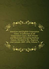 American and English Corporation Cases: A Collection of All Corporation Cases, Both Private and Municipal (Excepting Railway Cases), Decided in the . England, and Canada 1883-1894, Volume 9