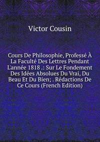 Cours De Philosophie, Profess? ? La Facult? Des Lettres Pendant L'ann?e 1818 .: Sur Le Fondement Des Id?es Absolues Du Vrai, Du Beau Et Du Bien; . R?dactions De Ce Cours (French Edition)