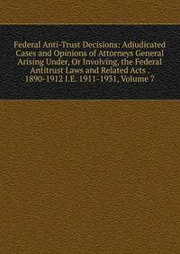 Federal Anti-Trust Decisions: Adjudicated Cases and Opinions of Attorneys General Arising Under, Or Involving, the Federal Antitrust Laws and Related Acts . 1890-1912 I.E. 1911-1931, Volume 7