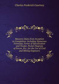 Masonry Dams from Inception to Completion: Including Numerous Formulae, Forms of Specification and Tender, Pocket Diagram of Forces, Etc.; for the Use of Civil and Mining Engineers