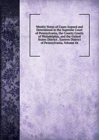 Weekly Notes of Cases Argued and Determined in the Supreme Court of Pennsylvania, the County Courts of Philadelphia, and the United States District . Eastern District of Pennsylvania, Volume 44