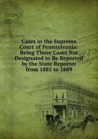 Cases in the Supreme Court of Pennsylvania: Being Those Cases Not Designated to Be Reported by the State Reporter from 1885 to 1889