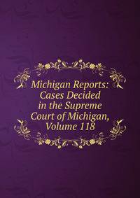 Michigan Reports: Cases Decided in the Supreme Court of Michigan, Volume 118