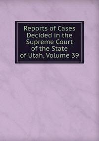 Reports of Cases Decided in the Supreme Court of the State of Utah, Volume 39