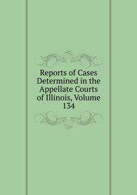 Reports of Cases Determined in the Appellate Courts of Illinois, Volume 134