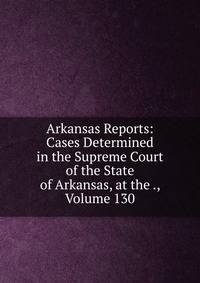 Arkansas Reports: Cases Determined in the Supreme Court of the State of Arkansas, at the ., Volume 130