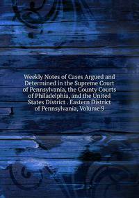Weekly Notes of Cases Argued and Determined in the Supreme Court of Pennsylvania, the County Courts of Philadelphia, and the United States District . Eastern District of Pennsylvania, Volume 9