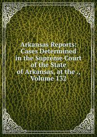Arkansas Reports: Cases Determined in the Supreme Court of the State of Arkansas, at the ., Volume 132