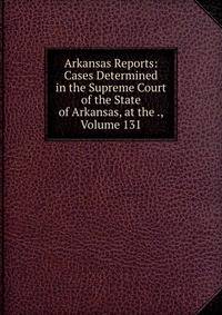 Arkansas Reports: Cases Determined in the Supreme Court of the State of Arkansas, at the ., Volume 131