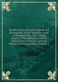 Weekly Notes of Cases Argued and Determined in the Supreme Court of Pennsylvania, the County Courts of Philadelphia, and the United States District . Eastern District of Pennsylvania, Volume 3