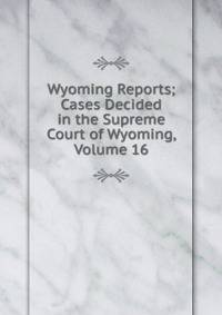 Wyoming Reports; Cases Decided in the Supreme Court of Wyoming, Volume 16