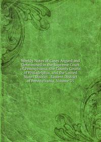 Weekly Notes of Cases Argued and Determined in the Supreme Court of Pennsylvania, the County Courts of Philadelphia, and the United States District . Eastern District of Pennsylvania, Volume 35