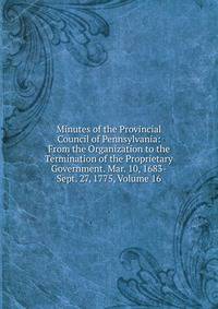 Minutes of the Provincial Council of Pennsylvania: From the Organization to the Termination of the Proprietary Government. Mar. 10, 1683-Sept. 27, 1775, Volume 16