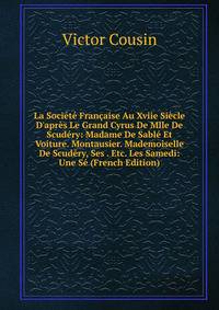 La Soci?t? Fran?aise Au Xviie Si?cle D'apr?s Le Grand Cyrus De Mlle De Scud?ry: Madame De Sabl? Et Voiture. Montausier. Mademoiselle De Scud?ry, Ses . Etc. Les Samedi: Une S? (French Edition)