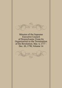 Minutes of the Supreme Executive Council of Pennsylvania: From Its Organization to the Termination of the Revolution. Mar. 4, 1777 - Dec. 20, 1790, Volume 14