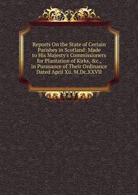 Reports On the State of Certain Parishes in Scotland: Made to His Majesty's Commissioners for Plantation of Kirks, &amp;c., in Pursuance of Their Ordinance Dated April Xii. M.Dc.XXVII.