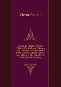 Cours De L'histoire De La Philosophie Moderne: Histoire Des Derniers Syst?mes De La Philosophie Moderne Sur Les Id?es Du Vrai, Du Beau Et Du Bien (French Edition)