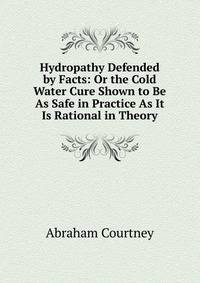 Hydropathy Defended by Facts: Or the Cold Water Cure Shown to Be As Safe in Practice As It Is Rational in Theory