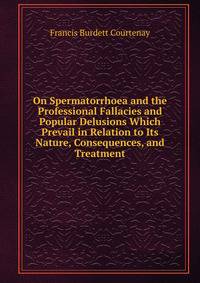 On Spermatorrhoea and the Professional Fallacies and Popular Delusions Which Prevail in Relation to Its Nature, Consequences, and Treatment