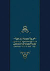 A Digest of Opinions of the Judge Advocate General: Certain Decisions of the Comptroller of the Treasury, the Courts, and Certain Opinions of the Attorney General, from July 1, 1912, to April 1, 1917