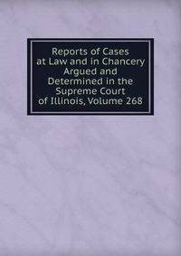 Reports of Cases at Law and in Chancery Argued and Determined in the Supreme Court of Illinois, Volume 268