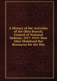 A History of the Activities of the Ohio Branch, Council of National Defense, 1917-1919: How Ohio Mobilized Her Resources for the War