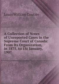 A Collection of Notes of Unreported Cases in the Supreme Court of Canada: From Its Organization, in 1875, to 1St January, 1907