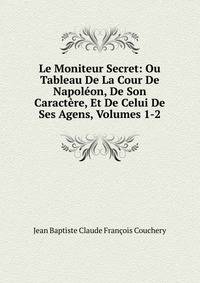 Le Moniteur Secret: Ou Tableau De La Cour De Napoleon, De Son Caractere, Et De Celui De Ses Agens, Volumes 1-2