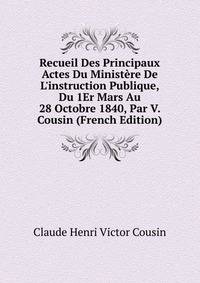 Recueil Des Principaux Actes Du Minist?re De L'instruction Publique, Du 1Er Mars Au 28 Octobre 1840, Par V. Cousin (French Edition)