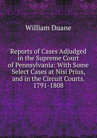 Reports of Cases Adjudged in the Supreme Court of Pennsylvania: With Some Select Cases at Nisi Prius, and in the Circuit Courts. 1791-1808