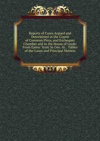 Reports of Cases Argued and Determined in the Courts of Common Pleas, and Exchequer Chamber and in the House of Lords: From Easter Term 36 Geo. Iii. . Tables of the Cases and Principal Matters