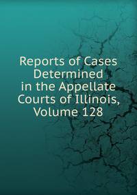 Reports of Cases Determined in the Appellate Courts of Illinois, Volume 128
