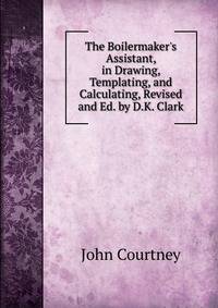The Boilermaker's Assistant, in Drawing, Templating, and Calculating, Revised and Ed. by D.K. Clark